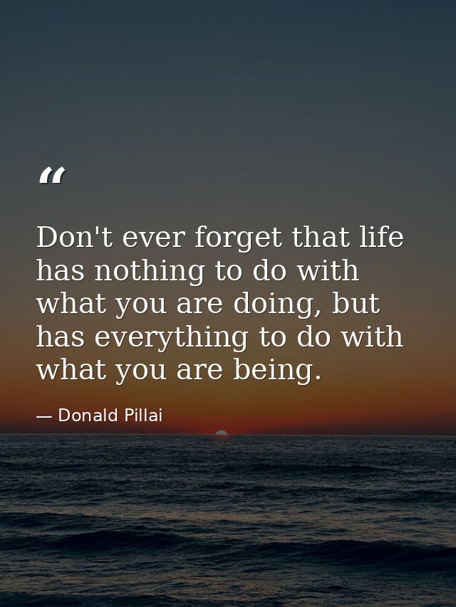 Don't ever forget that life has nothing to do with what you are doing, but has everything to do with what you are being. — Donald Pillai
