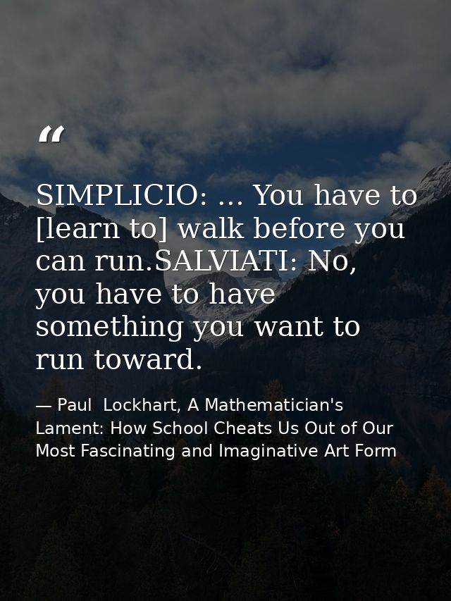 SIMPLICIO: ... You have to [learn to] walk before you can run.SALVIATI: No, you have to have something you want to run t — Paul  Lockhart, A Mathematician's Lament: How School Cheats Us Out of Our Most Fascinating and Imaginative Art Form