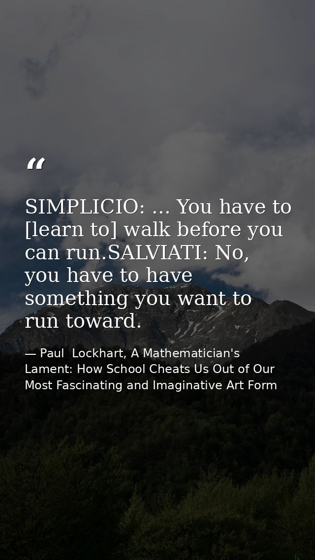 SIMPLICIO: ... You have to [learn to] walk before you can run.SALVIATI: No, you have to have something you want to run t — Paul  Lockhart, A Mathematician's Lament: How School Cheats Us Out of Our Most Fascinating and Imaginative Art Form