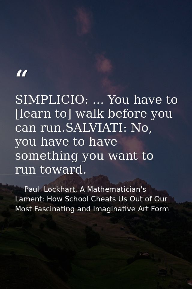 SIMPLICIO: ... You have to [learn to] walk before you can run.SALVIATI: No, you have to have something you want to run t — Paul  Lockhart, A Mathematician's Lament: How School Cheats Us Out of Our Most Fascinating and Imaginative Art Form