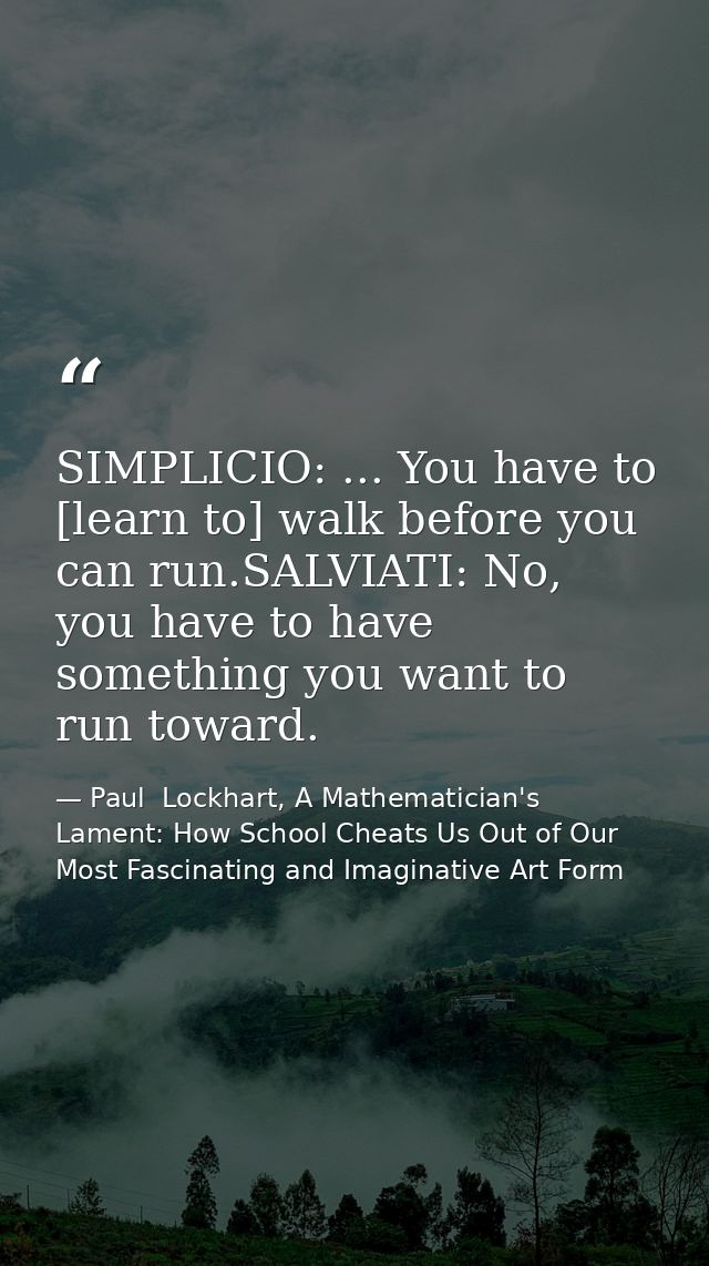 SIMPLICIO: ... You have to [learn to] walk before you can run.SALVIATI: No, you have to have something you want to run t — Paul  Lockhart, A Mathematician's Lament: How School Cheats Us Out of Our Most Fascinating and Imaginative Art Form