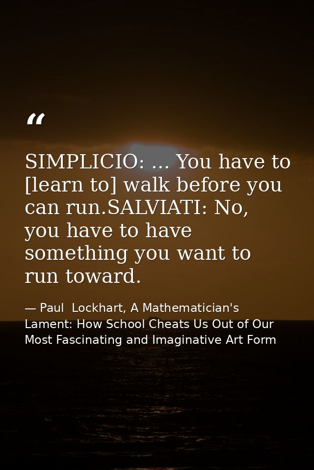 SIMPLICIO: ... You have to [learn to] walk before you can run.SALVIATI: No, you have to have something you want to run t — Paul  Lockhart, A Mathematician's Lament: How School Cheats Us Out of Our Most Fascinating and Imaginative Art Form
