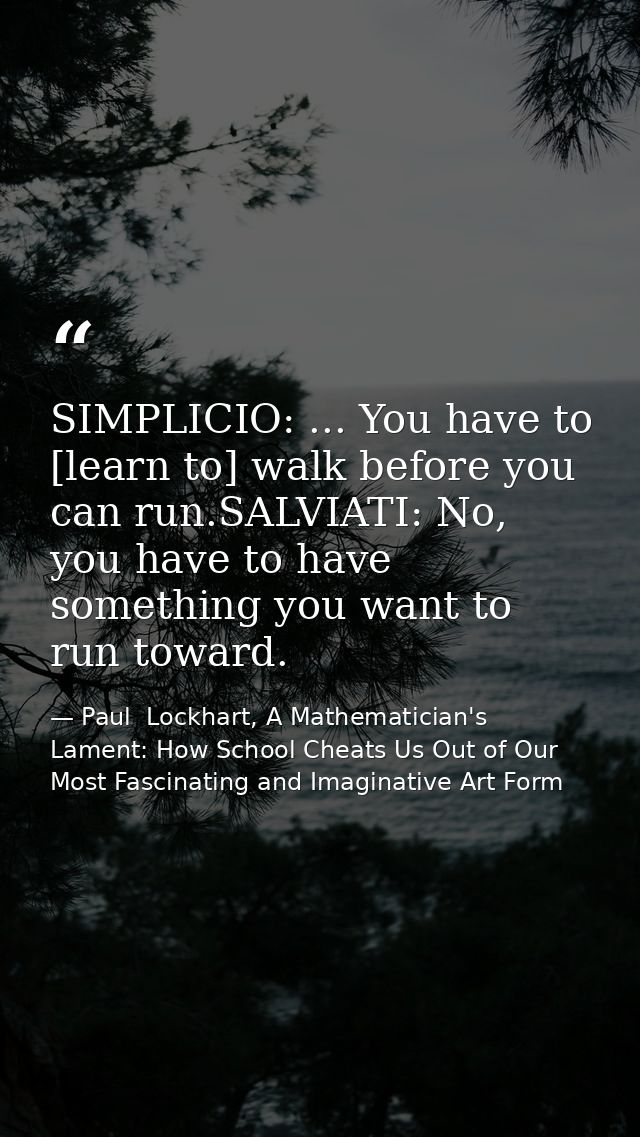 SIMPLICIO: ... You have to [learn to] walk before you can run.SALVIATI: No, you have to have something you want to run t — Paul  Lockhart, A Mathematician's Lament: How School Cheats Us Out of Our Most Fascinating and Imaginative Art Form