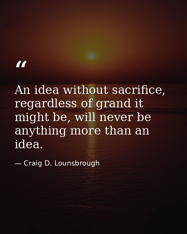 An idea without sacrifice, regardless of grand it might be, will never be anything more than an idea. — Craig D. Lounsbrough