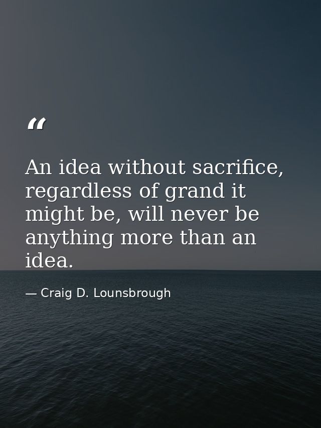 An idea without sacrifice, regardless of grand it might be, will never be anything more than an idea. — Craig D. Lounsbrough