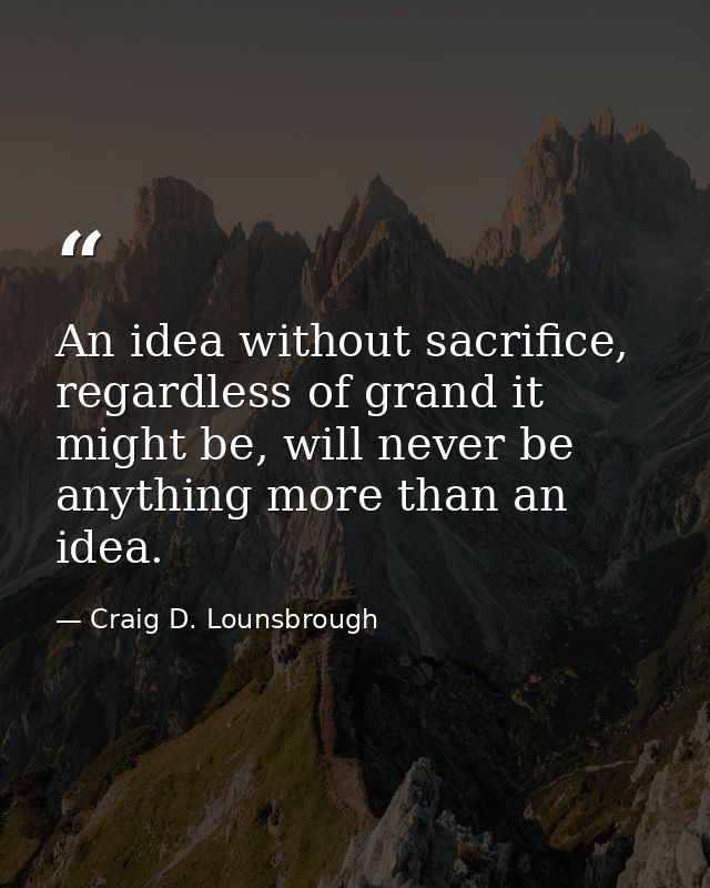 An idea without sacrifice, regardless of grand it might be, will never be anything more than an idea. — Craig D. Lounsbrough