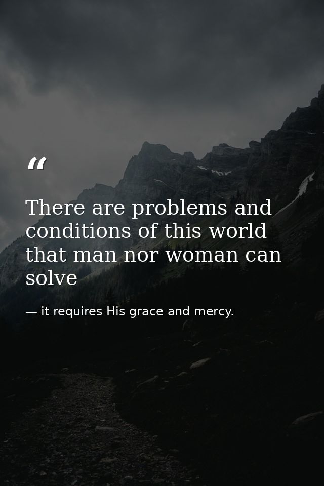 There are problems and conditions of this world that man nor woman can solve — it requires His grace and mercy.