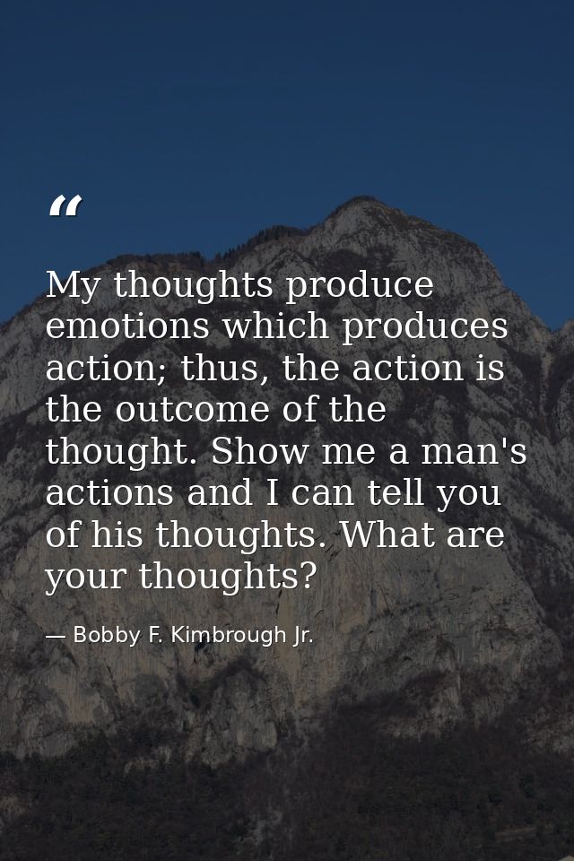 My thoughts produce emotions which produces action; thus, the action is the outcome of the thought. Show me a man's acti — Bobby F. Kimbrough Jr.