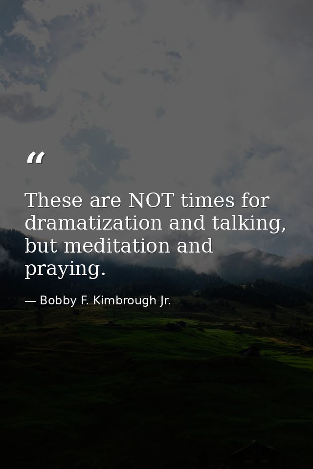 These are NOT times for dramatization and talking, but meditation and praying. — Bobby F. Kimbrough Jr.