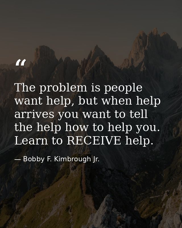The problem is people want help, but when help arrives you want to tell the help how to help you. Learn to RECEIVE help. — Bobby F. Kimbrough Jr.