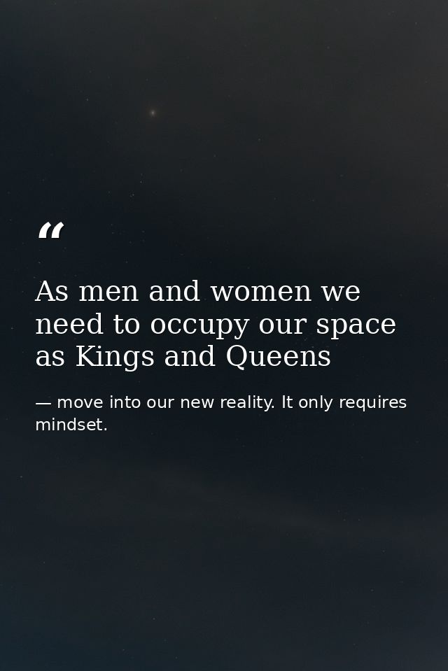 As men and women we need to occupy our space as Kings and Queens — move into our new reality. It only requires mindset.