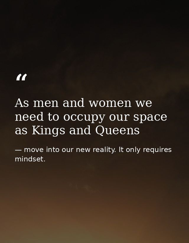 As men and women we need to occupy our space as Kings and Queens — move into our new reality. It only requires mindset.