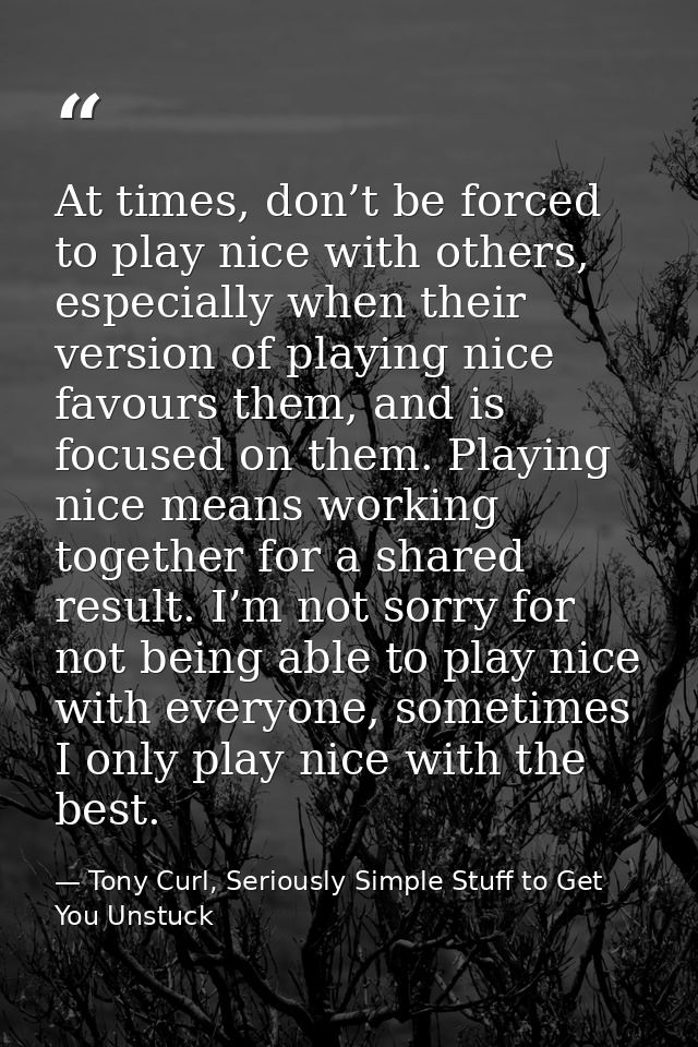 At times, don’t be forced to play nice with others, especially when their version of playing nice favours them, and is f — Tony Curl, Seriously Simple Stuff to Get You Unstuck