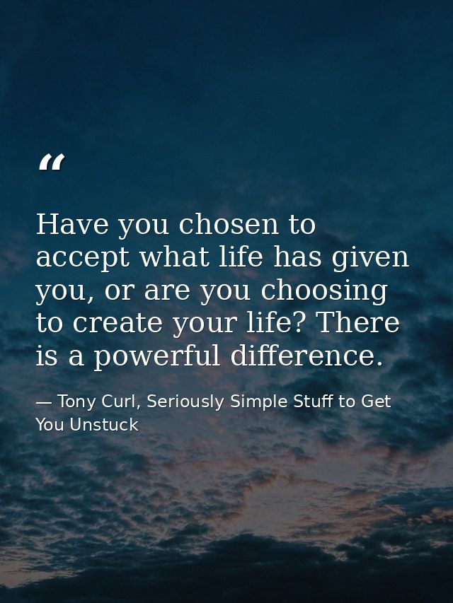 Have you chosen to accept what life has given you, or are you choosing to create your life? There is a powerful differen — Tony Curl, Seriously Simple Stuff to Get You Unstuck