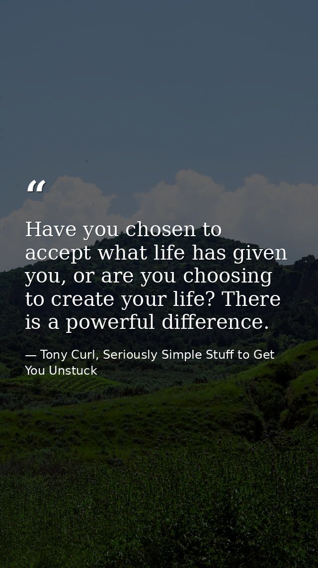 Have you chosen to accept what life has given you, or are you choosing to create your life? There is a powerful differen — Tony Curl, Seriously Simple Stuff to Get You Unstuck