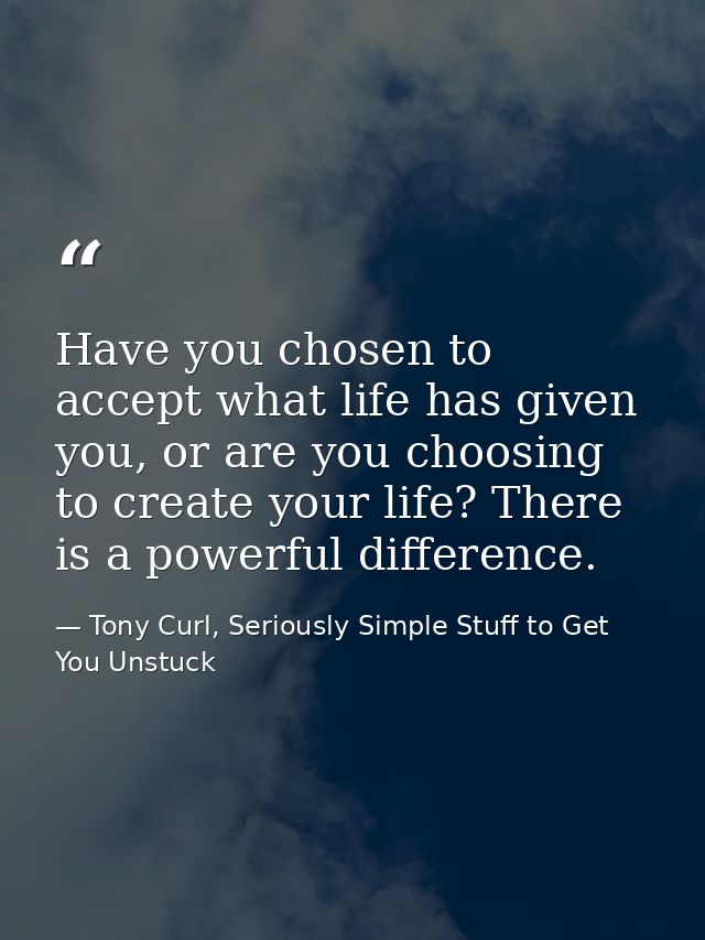 Have you chosen to accept what life has given you, or are you choosing to create your life? There is a powerful differen — Tony Curl, Seriously Simple Stuff to Get You Unstuck