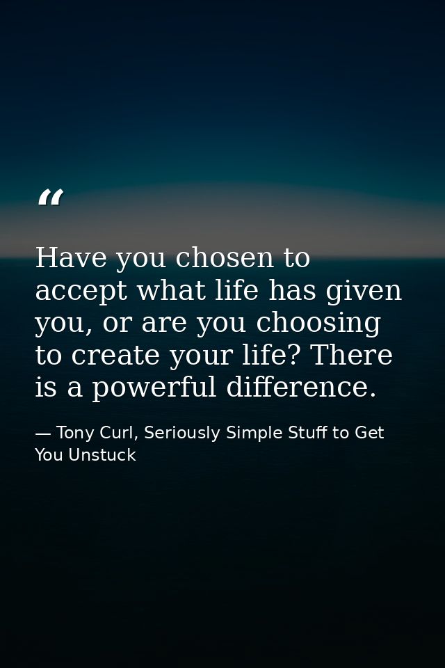 Have you chosen to accept what life has given you, or are you choosing to create your life? There is a powerful differen — Tony Curl, Seriously Simple Stuff to Get You Unstuck