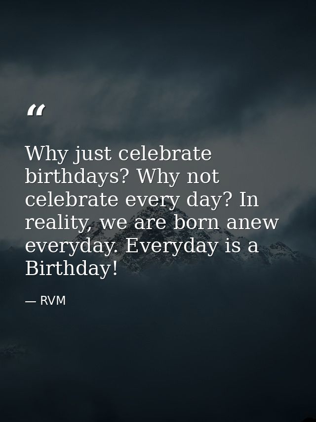 Why just celebrate birthdays? Why not celebrate every day? In reality, we are born anew everyday. Everyday is a Birthday — RVM