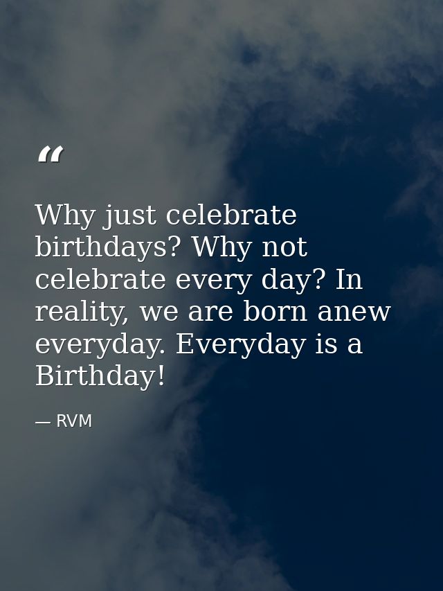 Why just celebrate birthdays? Why not celebrate every day? In reality, we are born anew everyday. Everyday is a Birthday — RVM