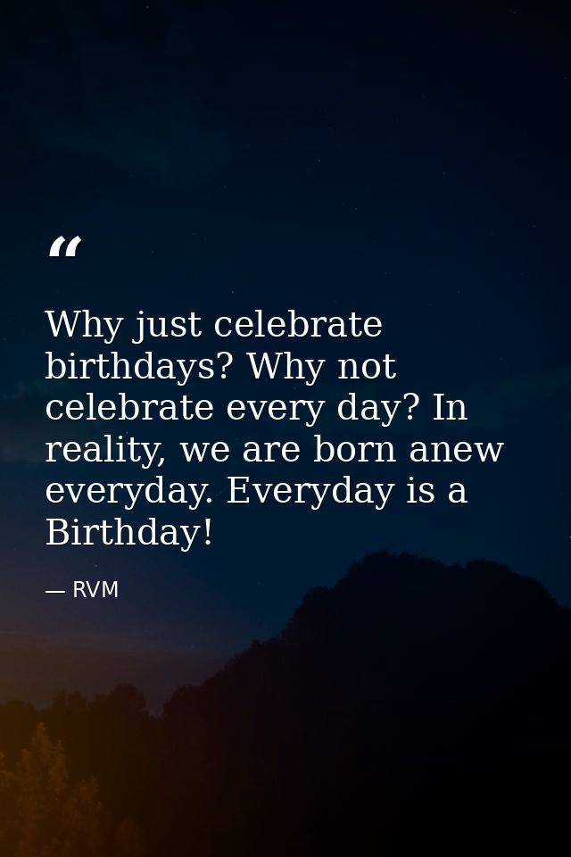 Why just celebrate birthdays? Why not celebrate every day? In reality, we are born anew everyday. Everyday is a Birthday — RVM
