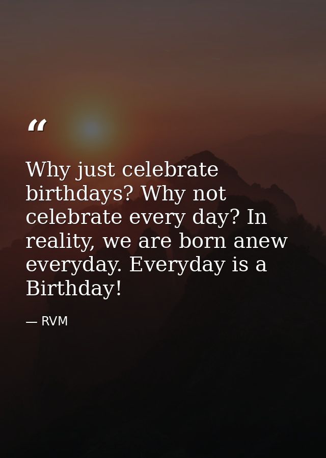 Why just celebrate birthdays? Why not celebrate every day? In reality, we are born anew everyday. Everyday is a Birthday — RVM