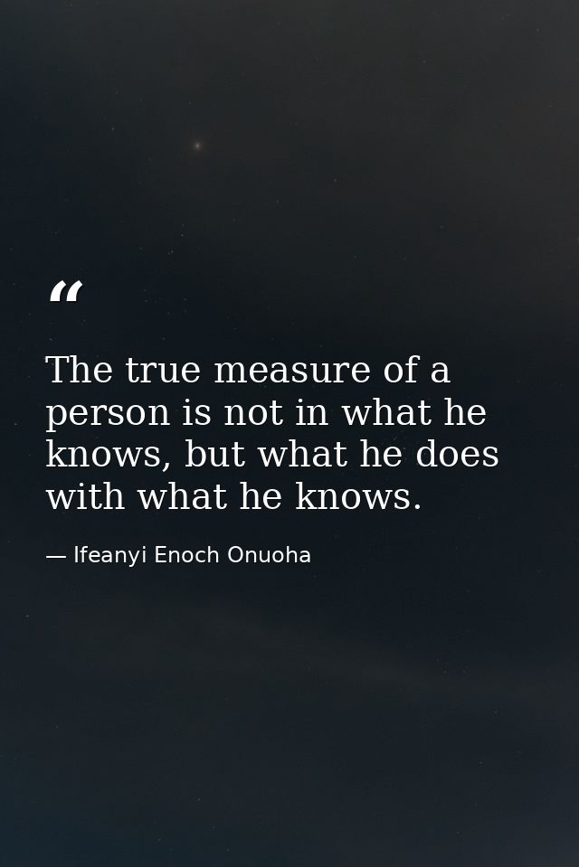 The true measure of a person is not in what he knows, but what he does with what he knows. — Ifeanyi Enoch Onuoha