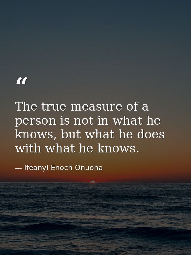 The true measure of a person is not in what he knows, but what he does with what he knows. — Ifeanyi Enoch Onuoha