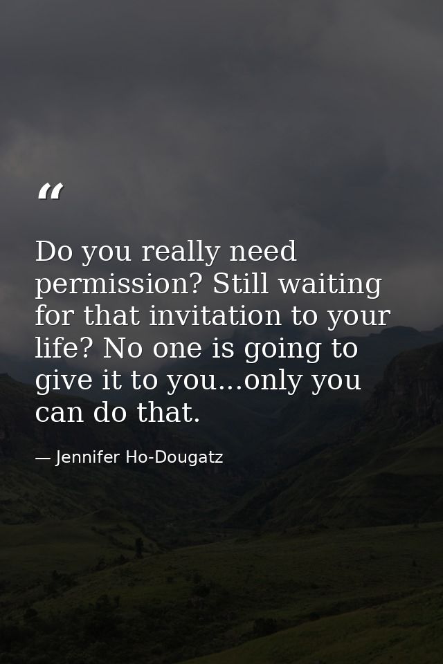 Do you really need permission? Still waiting for that invitation to your life? No one is going to give it to you...only  — Jennifer Ho-Dougatz