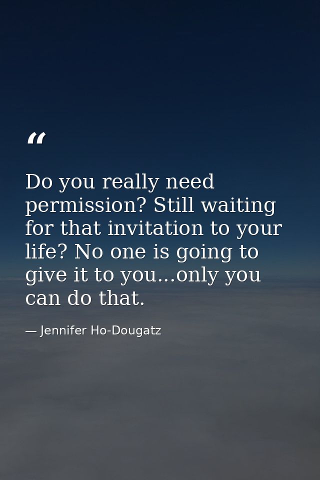 Do you really need permission? Still waiting for that invitation to your life? No one is going to give it to you...only  — Jennifer Ho-Dougatz