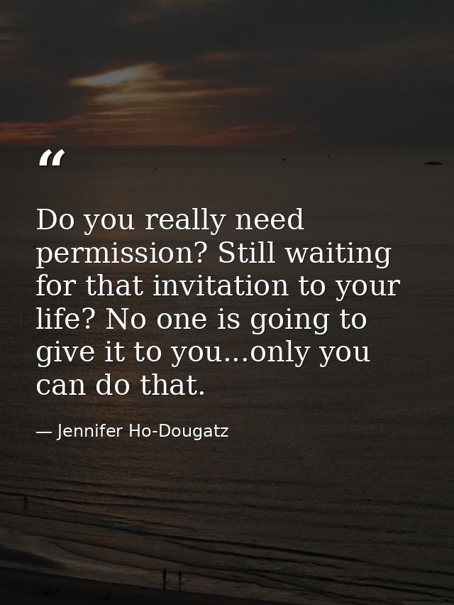 Do you really need permission? Still waiting for that invitation to your life? No one is going to give it to you...only  — Jennifer Ho-Dougatz