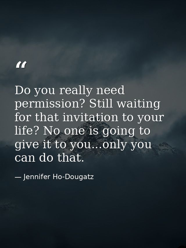 Do you really need permission? Still waiting for that invitation to your life? No one is going to give it to you...only  — Jennifer Ho-Dougatz