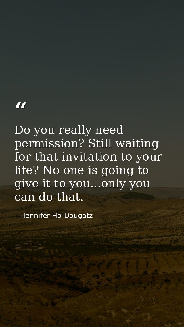 Do you really need permission? Still waiting for that invitation to your life? No one is going to give it to you...only  — Jennifer Ho-Dougatz