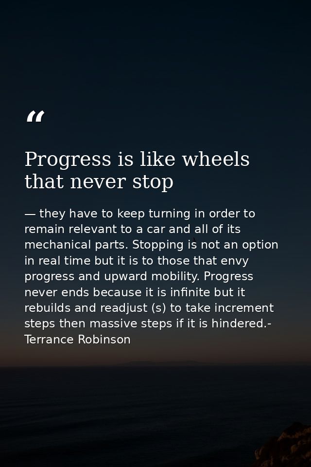 Progress is like wheels that never stop — they have to keep turning in order to remain relevant to a car and all of its mechanical parts. Stopping is not an option in real time but it is to those that envy progress and upward mobility. Progress never ends because it is infinite but it rebuilds and readjust (s) to take increment steps then massive steps if it is hindered.- Terrance Robinson