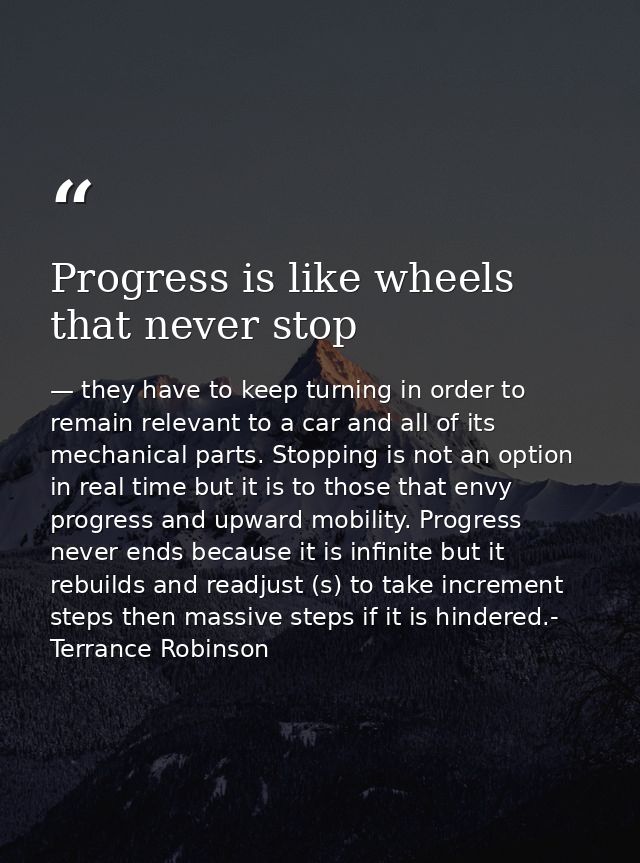 Progress is like wheels that never stop — they have to keep turning in order to remain relevant to a car and all of its mechanical parts. Stopping is not an option in real time but it is to those that envy progress and upward mobility. Progress never ends because it is infinite but it rebuilds and readjust (s) to take increment steps then massive steps if it is hindered.- Terrance Robinson
