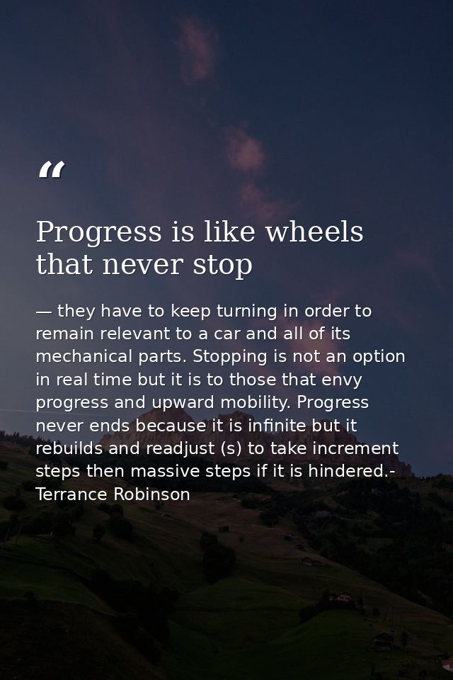 Progress is like wheels that never stop — they have to keep turning in order to remain relevant to a car and all of its mechanical parts. Stopping is not an option in real time but it is to those that envy progress and upward mobility. Progress never ends because it is infinite but it rebuilds and readjust (s) to take increment steps then massive steps if it is hindered.- Terrance Robinson