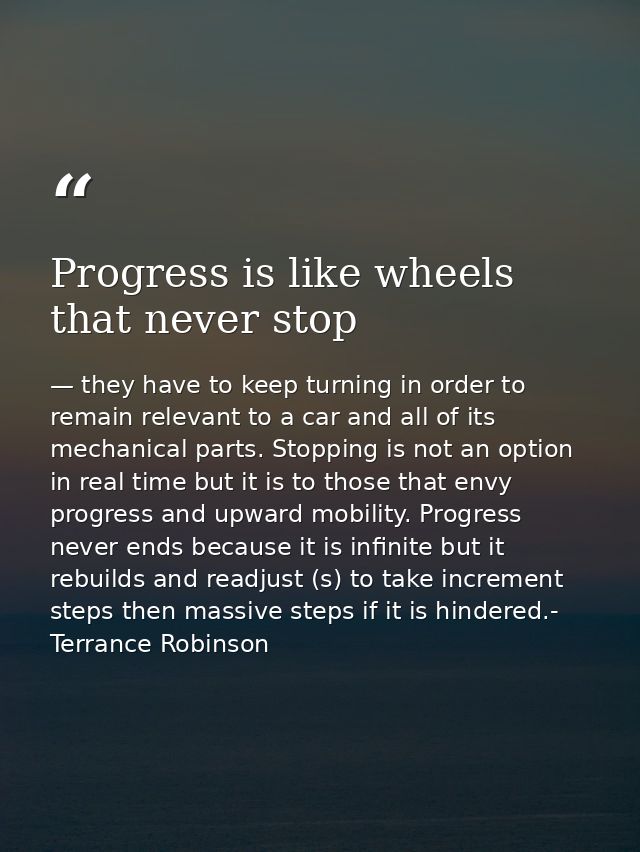 Progress is like wheels that never stop — they have to keep turning in order to remain relevant to a car and all of its mechanical parts. Stopping is not an option in real time but it is to those that envy progress and upward mobility. Progress never ends because it is infinite but it rebuilds and readjust (s) to take increment steps then massive steps if it is hindered.- Terrance Robinson