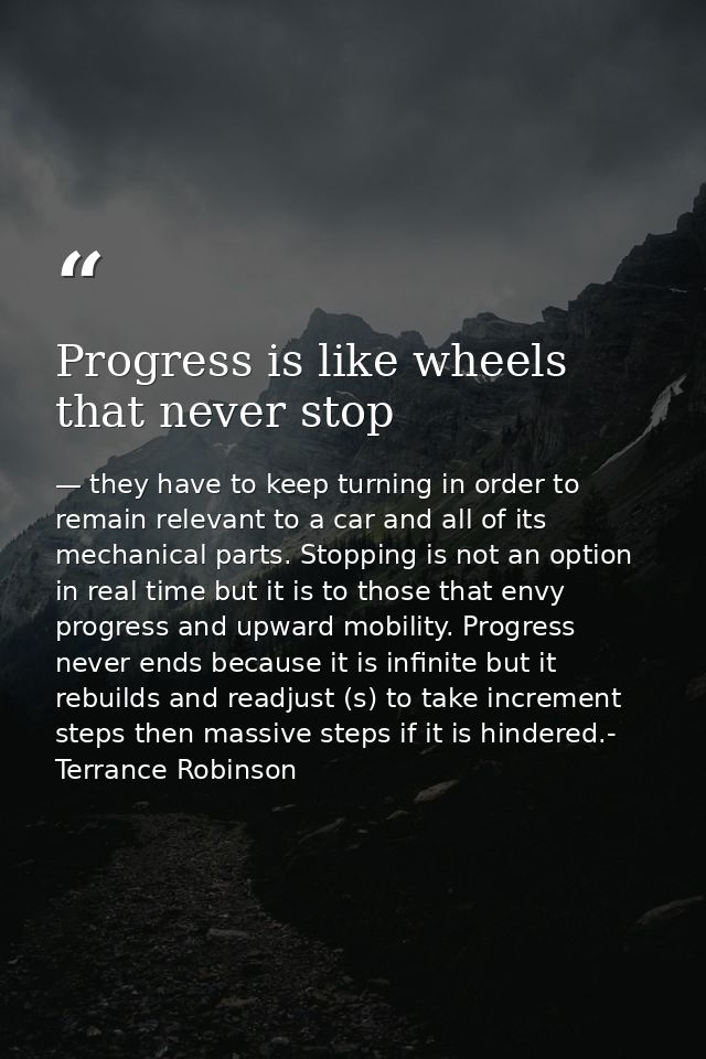 Progress is like wheels that never stop — they have to keep turning in order to remain relevant to a car and all of its mechanical parts. Stopping is not an option in real time but it is to those that envy progress and upward mobility. Progress never ends because it is infinite but it rebuilds and readjust (s) to take increment steps then massive steps if it is hindered.- Terrance Robinson