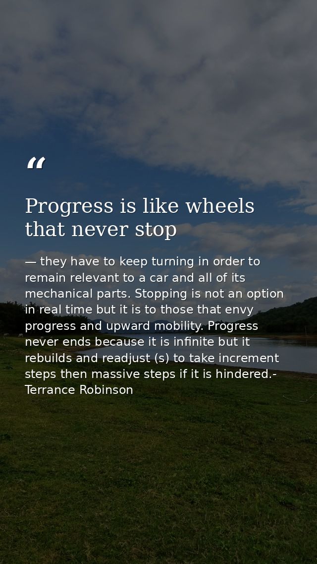 Progress is like wheels that never stop — they have to keep turning in order to remain relevant to a car and all of its mechanical parts. Stopping is not an option in real time but it is to those that envy progress and upward mobility. Progress never ends because it is infinite but it rebuilds and readjust (s) to take increment steps then massive steps if it is hindered.- Terrance Robinson