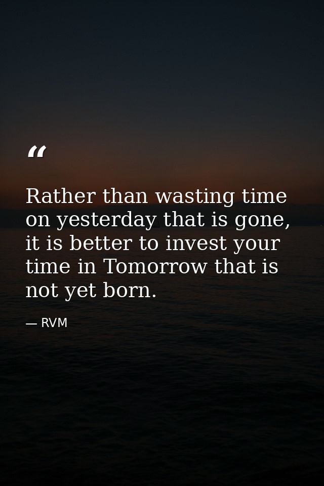 Rather than wasting time on yesterday that is gone, it is better to invest your time in Tomorrow that is not yet born. — RVM