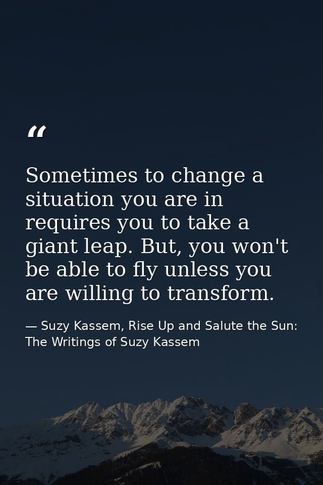 Sometimes to change a situation you are in requires you to take a giant leap. But, you won't be able to fly unless you a — Suzy Kassem, Rise Up and Salute the Sun: The Writings of Suzy Kassem
