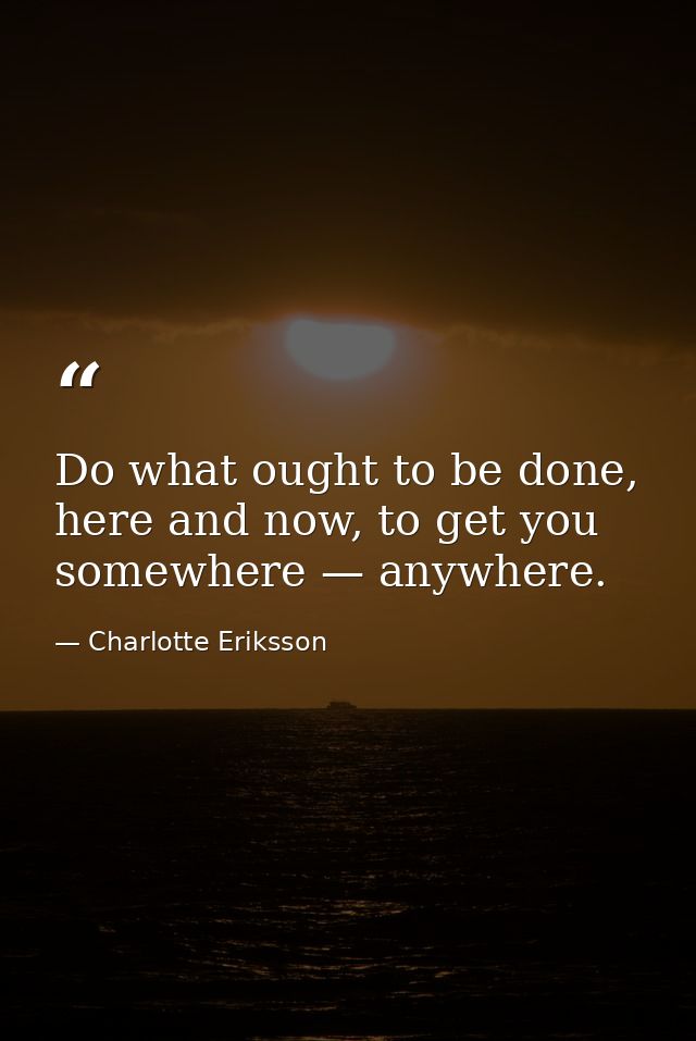 Do what ought to be done, here and now, to get you somewhere — anywhere. — Charlotte Eriksson