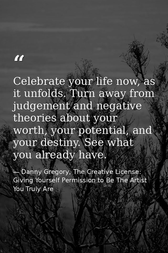 Celebrate your life now, as it unfolds. Turn away from judgement and negative theories about your worth, your potential, — Danny Gregory, The Creative License: Giving Yourself Permission to Be The Artist You Truly Are