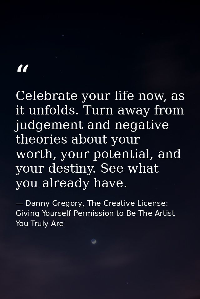 Celebrate your life now, as it unfolds. Turn away from judgement and negative theories about your worth, your potential, — Danny Gregory, The Creative License: Giving Yourself Permission to Be The Artist You Truly Are