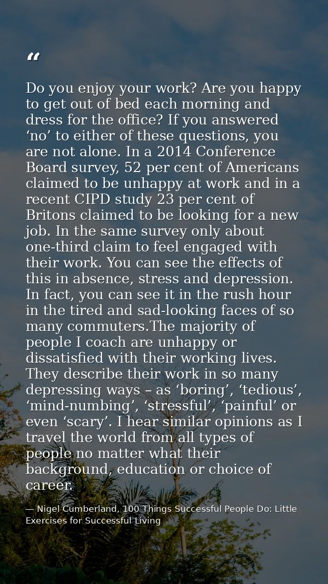 Do you enjoy your work? Are you happy to get out of bed each morning and dress for the office? If you answered ‘no’ to e — Nigel Cumberland, 100 Things Successful People Do: Little Exercises for Successful Living
