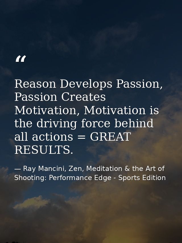 Reason Develops Passion, Passion Creates Motivation, Motivation is the driving force behind all actions = GREAT RESULTS. — Ray Mancini, Zen, Meditation & the Art of Shooting: Performance Edge - Sports Edition