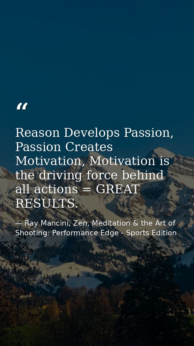 Reason Develops Passion, Passion Creates Motivation, Motivation is the driving force behind all actions = GREAT RESULTS. — Ray Mancini, Zen, Meditation & the Art of Shooting: Performance Edge - Sports Edition