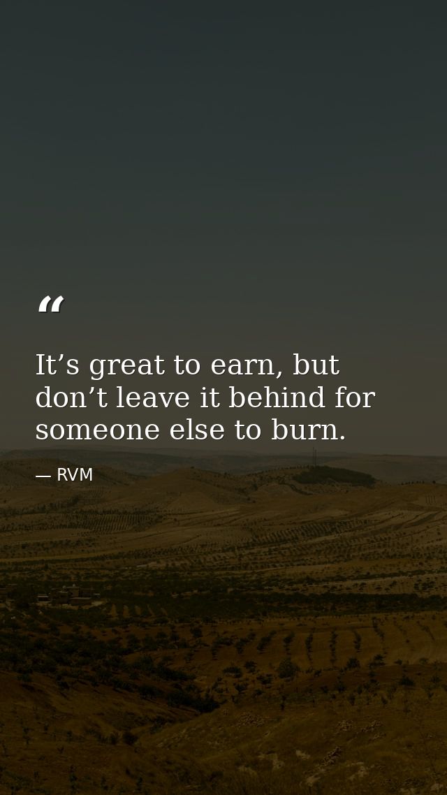 It’s great to earn, but don’t leave it behind for someone else to burn. — RVM