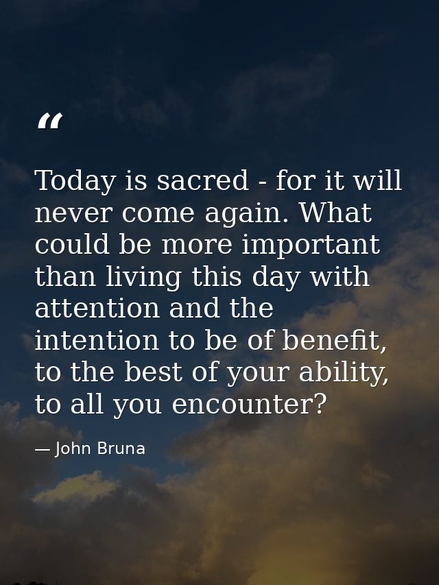 Today is sacred - for it will never come again. What could be more important than living this day with attention and the — John Bruna