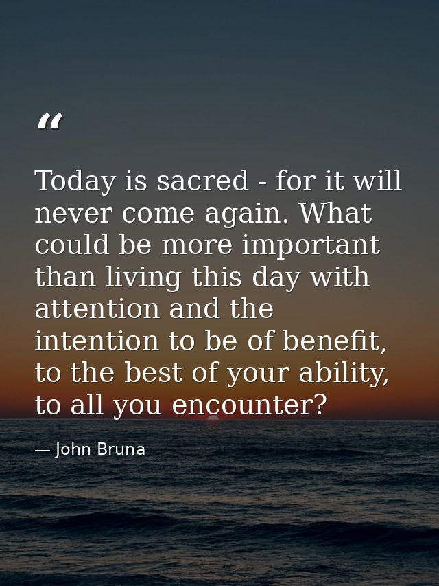 Today is sacred - for it will never come again. What could be more important than living this day with attention and the — John Bruna