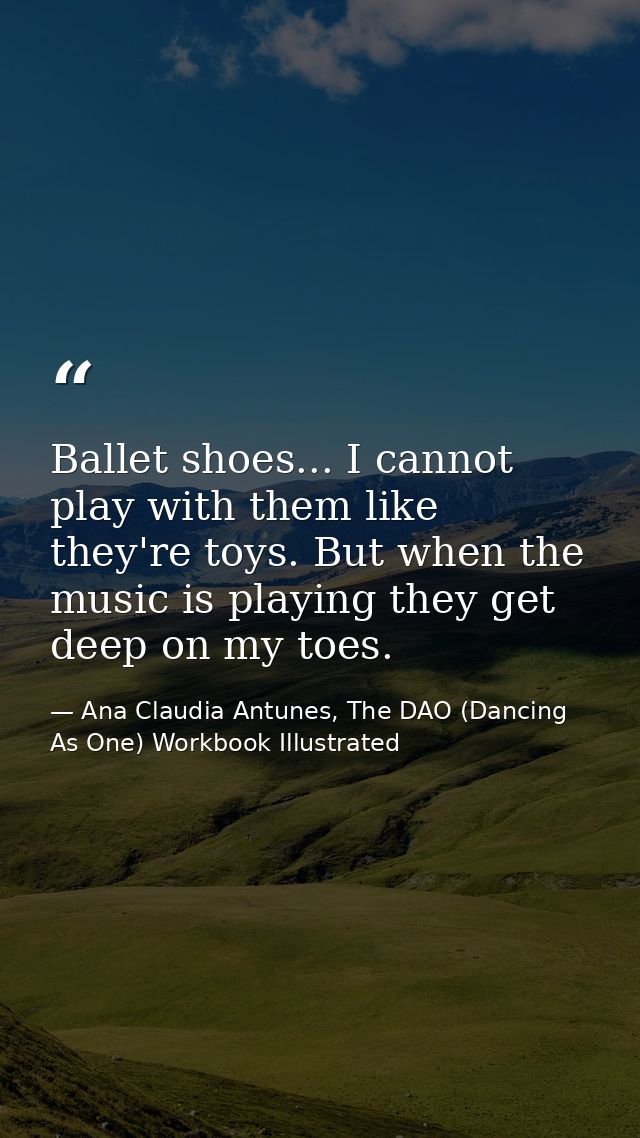Ballet shoes... I cannot play with them like they're toys. But when the music is playing they get deep on my toes. — Ana Claudia Antunes, The DAO (Dancing As One) Workbook Illustrated